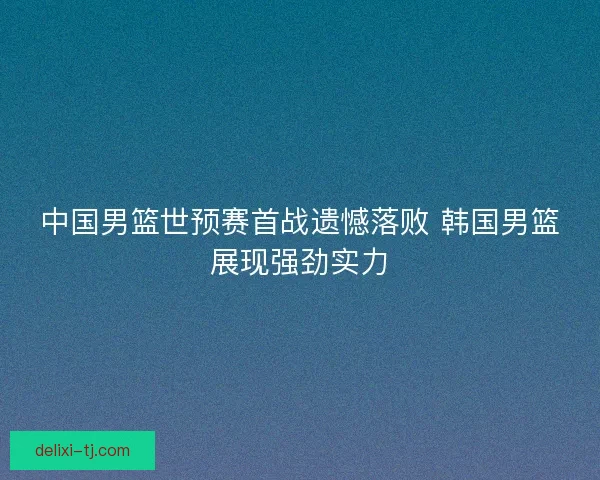 中国男篮世预赛首战遗憾落败 韩国男篮展现强劲实力
